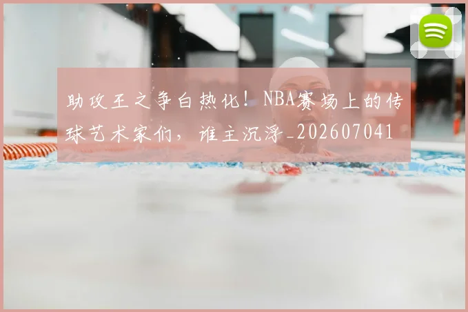 助攻王之争白热化！NBA赛场上的传球艺术家们，谁主沉浮_20260704174037