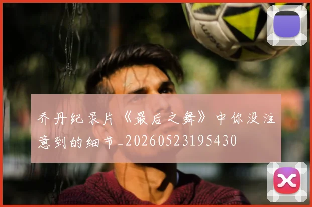 乔丹纪录片《最后之舞》中你没注意到的细节_20260523195430