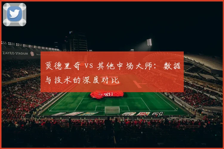 莫德里奇 vs 其他中场大师：数据与技术的深度对比