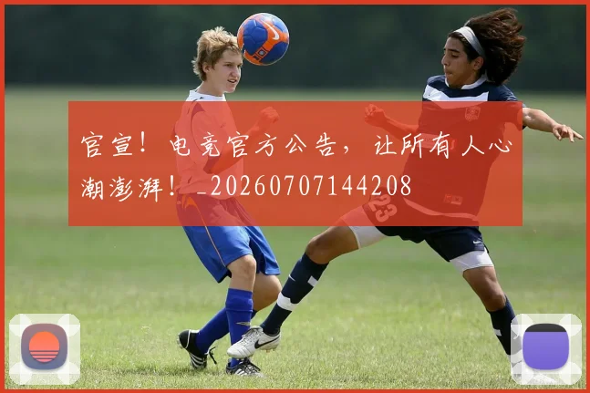 官宣！电竞官方公告，让所有人心潮澎湃！_20260707144208