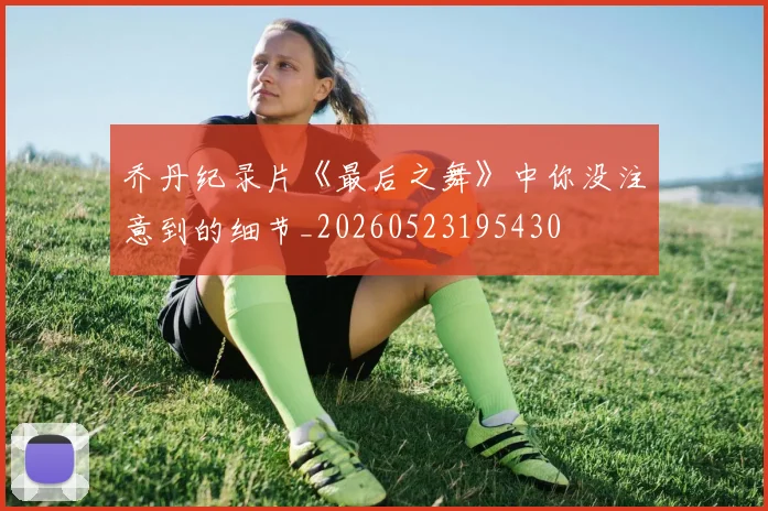 乔丹纪录片《最后之舞》中你没注意到的细节_20260523195430