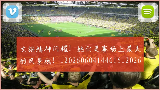 女排精神闪耀！她们是赛场上最美的风景线！_20260604144615_20260707022318