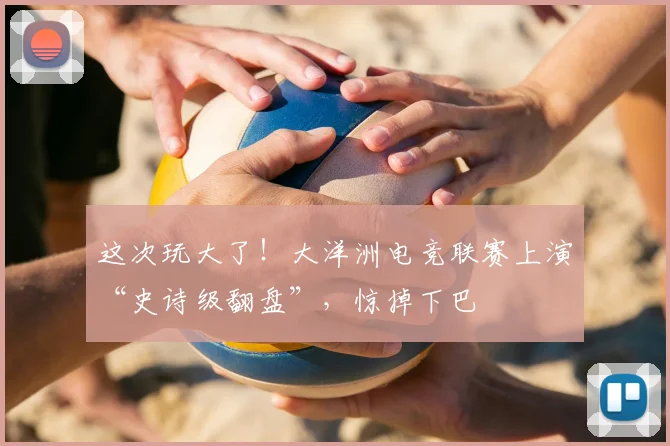 这次玩大了！大洋洲电竞联赛上演“史诗级翻盘”，惊掉下巴