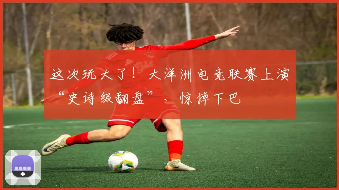 这次玩大了！大洋洲电竞联赛上演“史诗级翻盘”，惊掉下巴