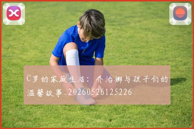 C罗的家庭生活：乔治娜与孩子们的温馨故事_20260526125226