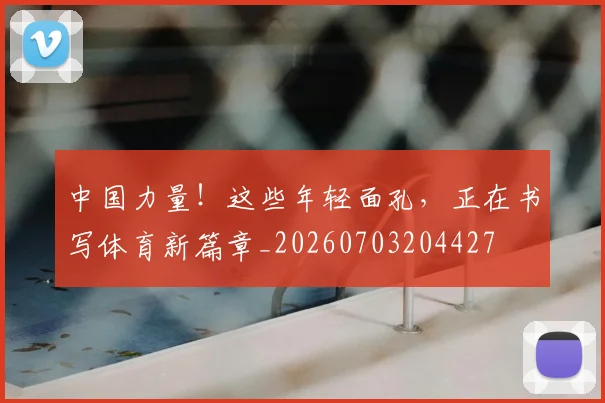中国力量！这些年轻面孔，正在书写体育新篇章_20260703204427