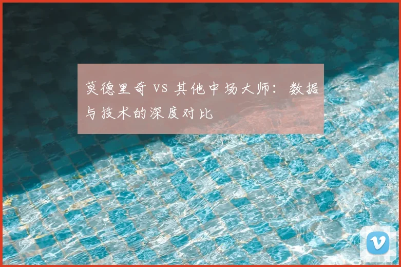 莫德里奇 vs 其他中场大师：数据与技术的深度对比