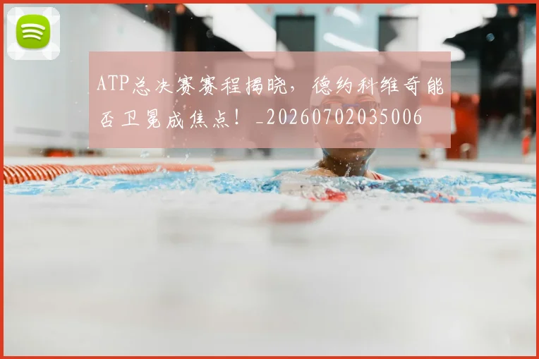 ATP总决赛赛程揭晓，德约科维奇能否卫冕成焦点！_20260702035006