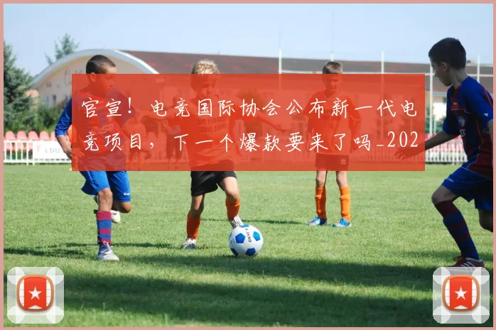 官宣！电竞国际协会公布新一代电竞项目，下一个爆款要来了吗_20260707144206