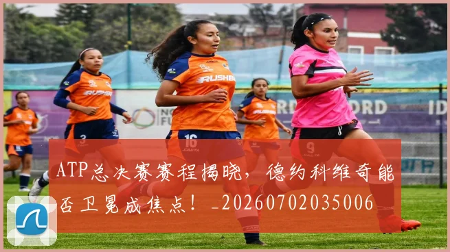 ATP总决赛赛程揭晓，德约科维奇能否卫冕成焦点！_20260702035006