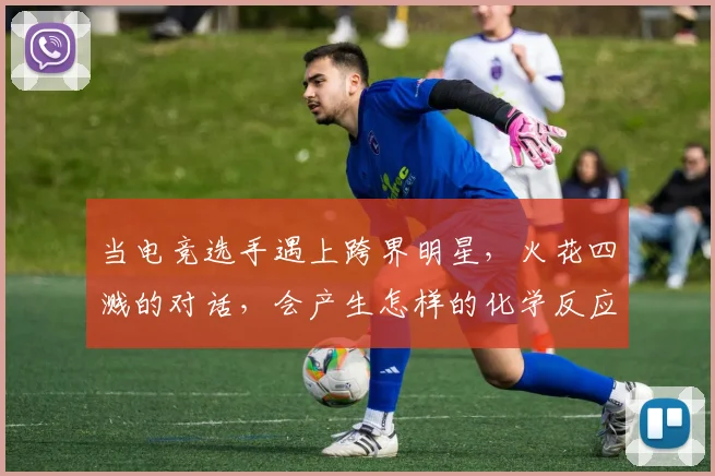 当电竞选手遇上跨界明星，火花四溅的对话，会产生怎样的化学反应_20260707152652