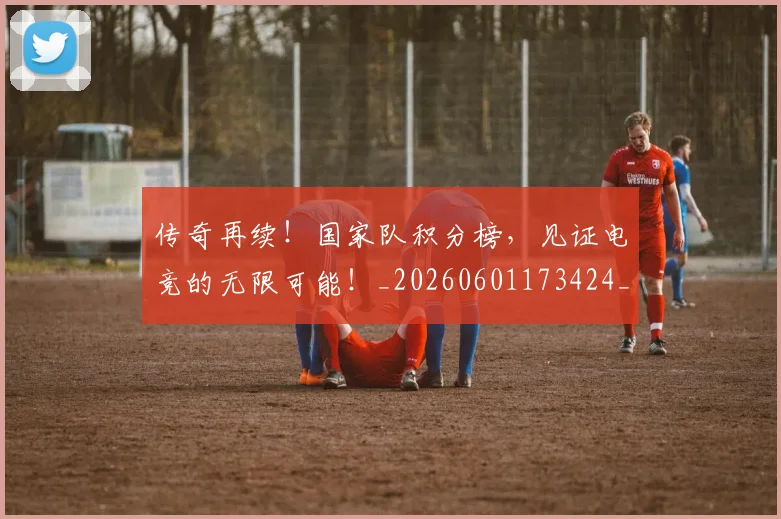传奇再续！国家队积分榜，见证电竞的无限可能！_20260601173424_20260704165556