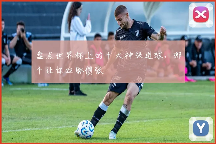 盘点世界杯上的十大神级进球，哪个让你血脉偾张
