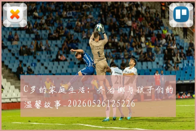 C罗的家庭生活：乔治娜与孩子们的温馨故事_20260526125226